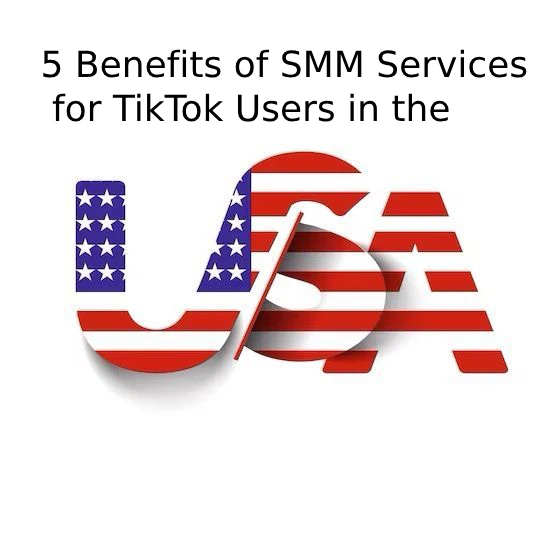 5 Benefits of SMM Services for TikTok Users in the United States